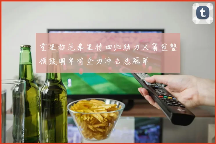霍里称范弗里特回归助力火箭重整旗鼓明年将全力冲击总冠军