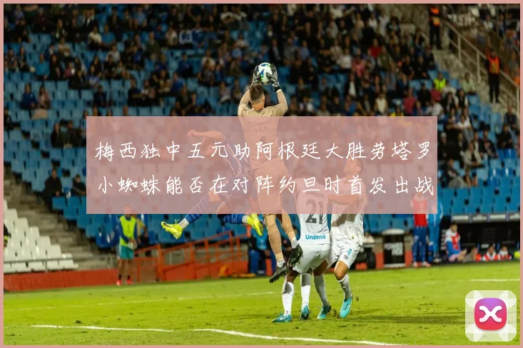 梅西独中五元助阿根廷大胜劳塔罗小蜘蛛能否在对阵约旦时首发出战