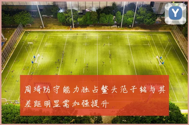 周琦防守能力独占鳌头范子铭与其差距明显需加强提升