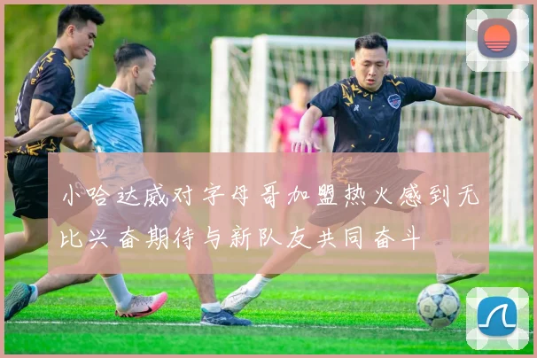 小哈达威对字母哥加盟热火感到无比兴奋期待与新队友共同奋斗