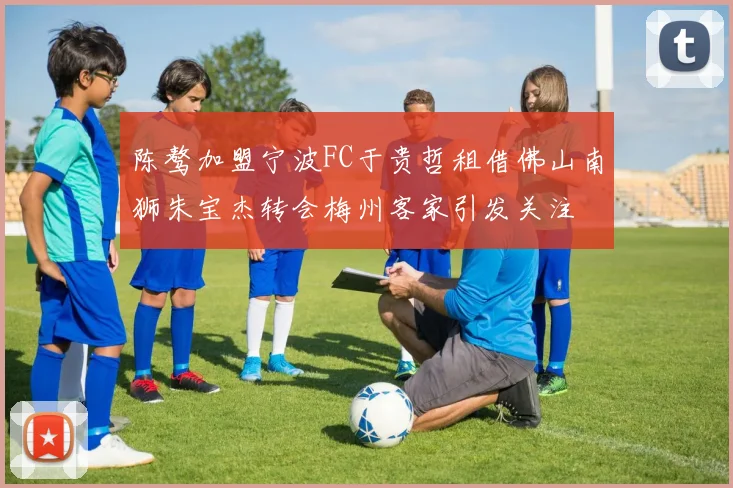 陈骜加盟宁波FC于贵哲租借佛山南狮朱宝杰转会梅州客家引发关注