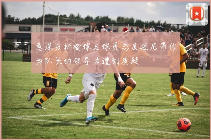 意媒分析输球后球员态度迈尼昂作为队长的领导力遭到质疑