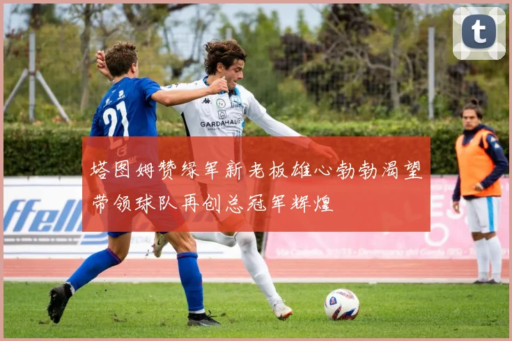 塔图姆赞绿军新老板雄心勃勃渴望带领球队再创总冠军辉煌