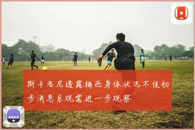 斯卡洛尼透露梅西身体状况不佳初步消息乐观需进一步观察