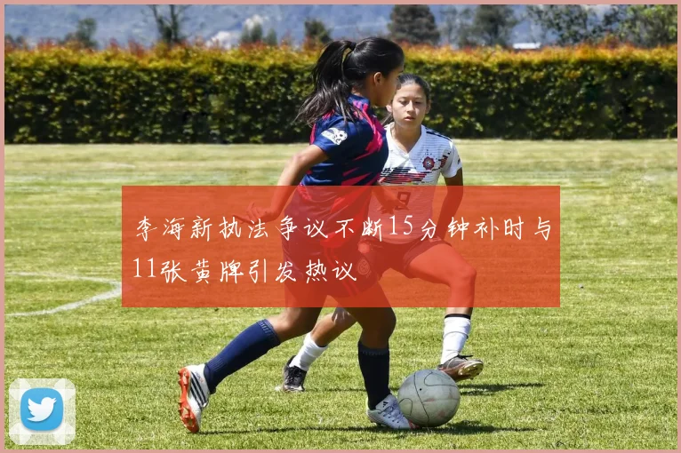 李海新执法争议不断15分钟补时与11张黄牌引发热议