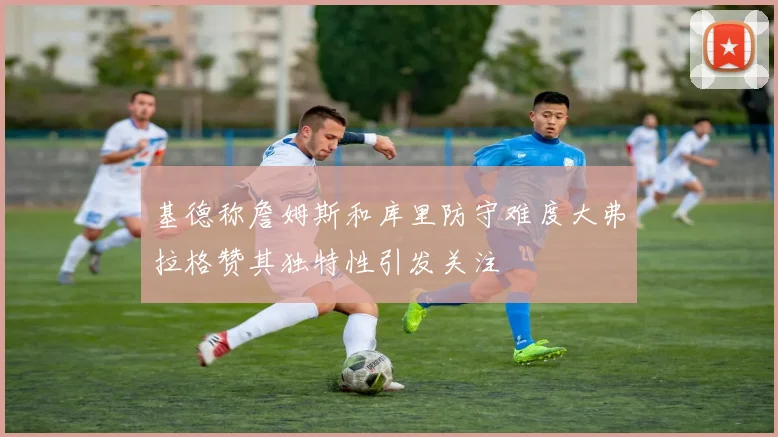 基德称詹姆斯和库里防守难度大弗拉格赞其独特性引发关注