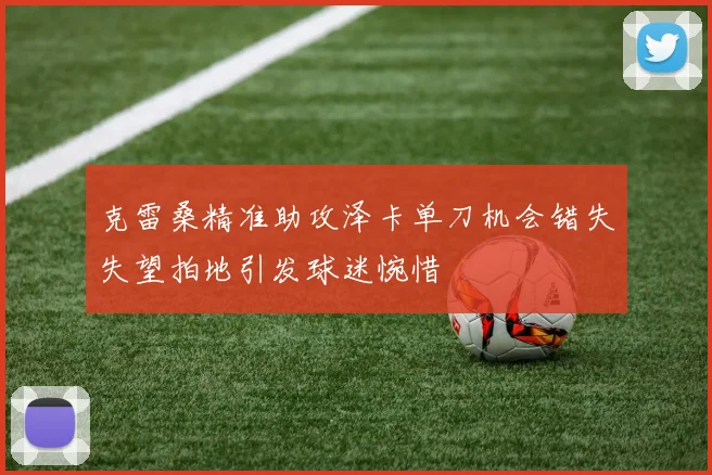 克雷桑精准助攻泽卡单刀机会错失失望拍地引发球迷惋惜