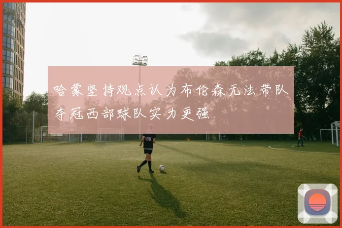 哈蒙坚持观点认为布伦森无法带队夺冠西部球队实力更强