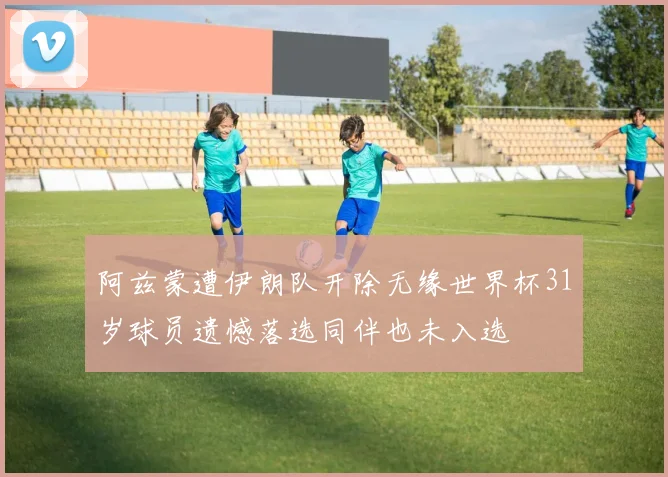 阿兹蒙遭伊朗队开除无缘世界杯31岁球员遗憾落选同伴也未入选