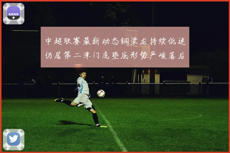 中超联赛最新动态铜梁龙持续低迷仍居第二津门虎垫底形势严峻落后安全区九分