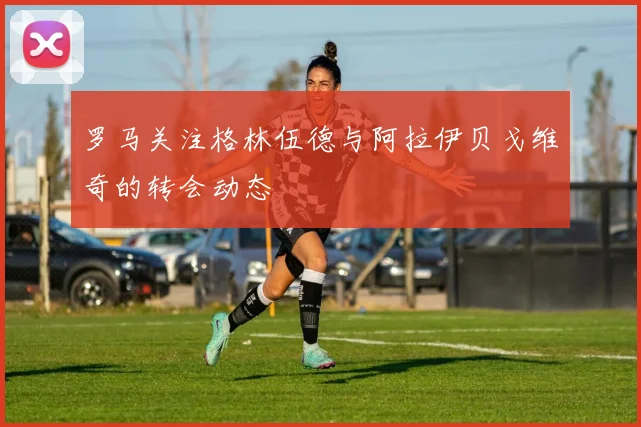 罗马关注格林伍德与阿拉伊贝戈维奇的转会动态