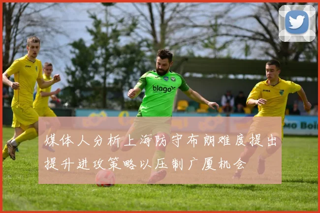 媒体人分析上海防守布朗难度提出提升进攻策略以压制广厦机会
